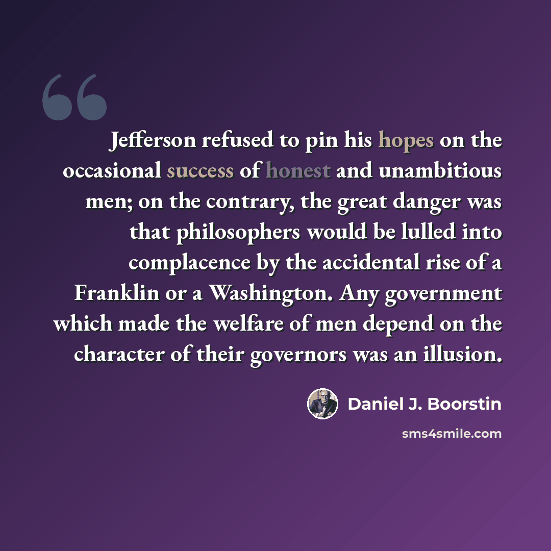 “Jefferson refused to pin his hopes on the occasional success of honest and unambitious men; on the contrary, the great danger was that philosophers would be lulled into complacence by the accidental rise of a Franklin or a Washington. Any government which made the welfare of men depend on the…” quote by Daniel J. Boorstin