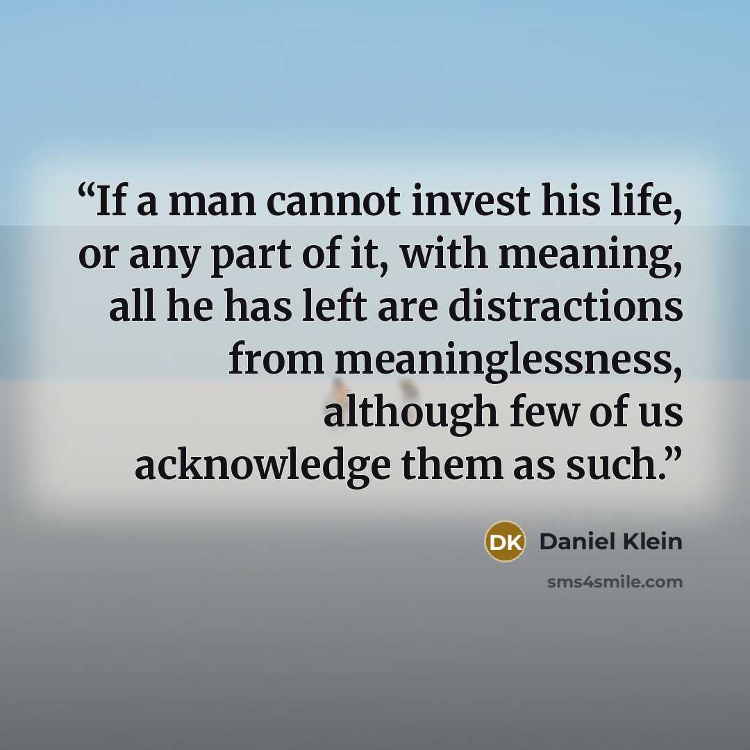 “If a man cannot invest his life, or any part of it, with meaning, all he has left are distractions from meaninglessness, although few of us acknowledge them as such.” quote by Daniel Klein