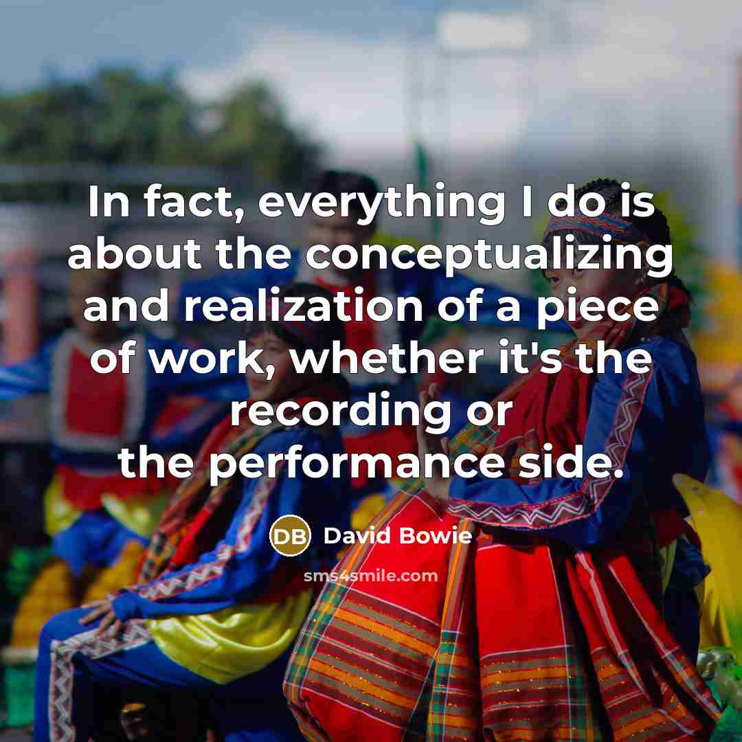 “In fact, everything I do is about the conceptualizing and realization of a piece of work, whether it's the recording or the performance side.” quote by David Bowie