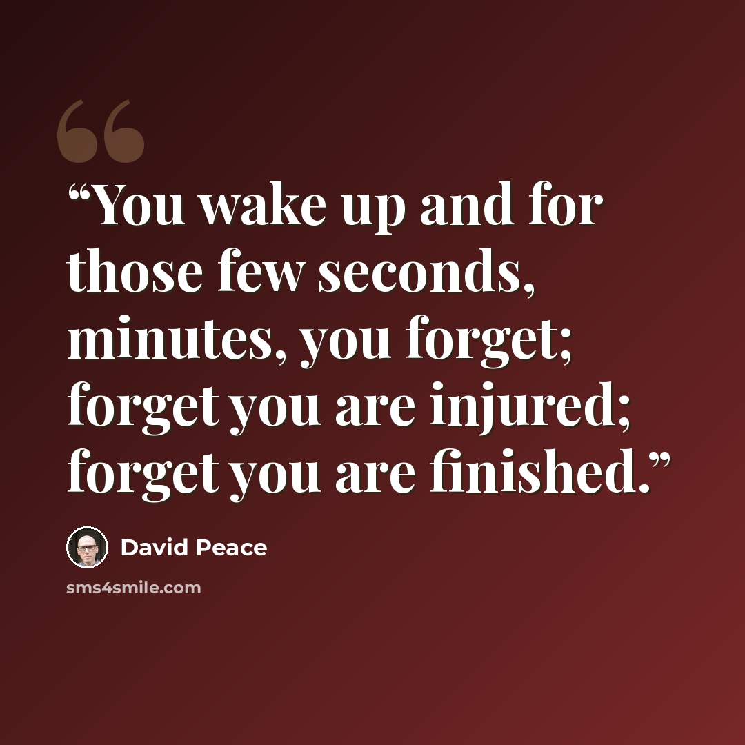 “You wake up and for those few seconds, minutes, you forget; forget you are injured; forget you are finished.” quote by David Peace