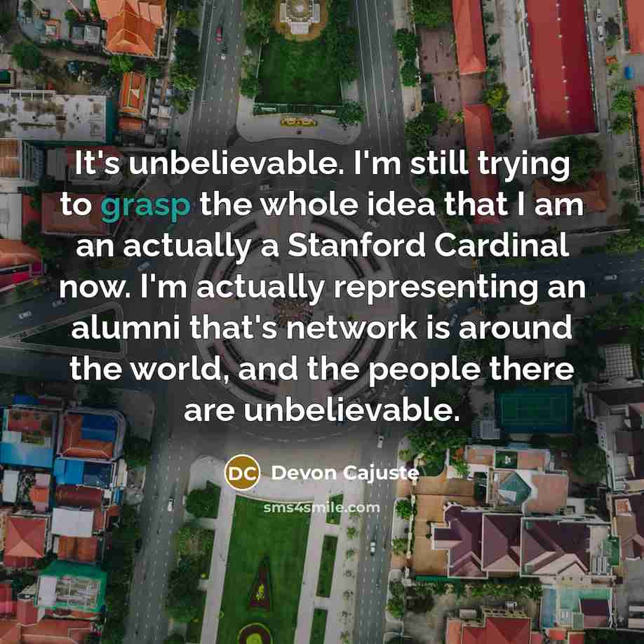 “It's unbelievable. I'm still trying to grasp the whole idea that I am an actually a Stanford Cardinal now. I'm actually representing an alumni that's network is around the world, and the people there are unbelievable.” quote by Devon Cajuste