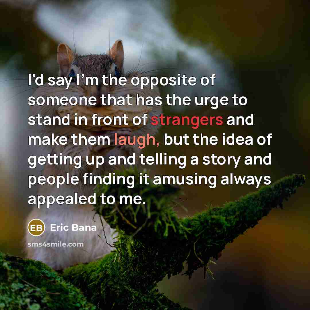 “I'd say I'm the opposite of someone that has the urge to stand in front of strangers and make them laugh, but the idea of getting up and telling a story and people finding it amusing always appealed to me.” quote by Eric Bana