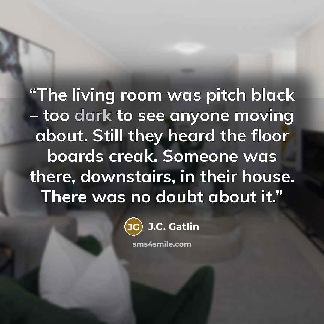 “The living room was pitch black – too dark to see anyone moving about. Still they heard the floor boards creak. Someone was there, downstairs, in their house. There was no doubt about it.” quote by J.C. Gatlin