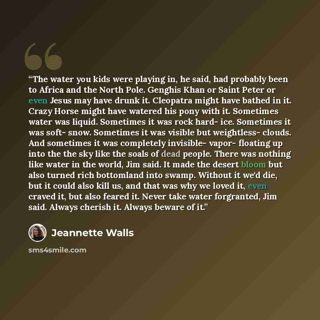 “The water you kids were playing in, he said, had probably been to Africa and the North Pole. Genghis Khan or Saint Peter or even Jesus may have drunk it. Cleopatra might have bathed in it. Crazy Horse might have watered his pony with it. Sometimes water was liquid. Sometimes it was rock hard- ice…” quote by Jeannette Walls