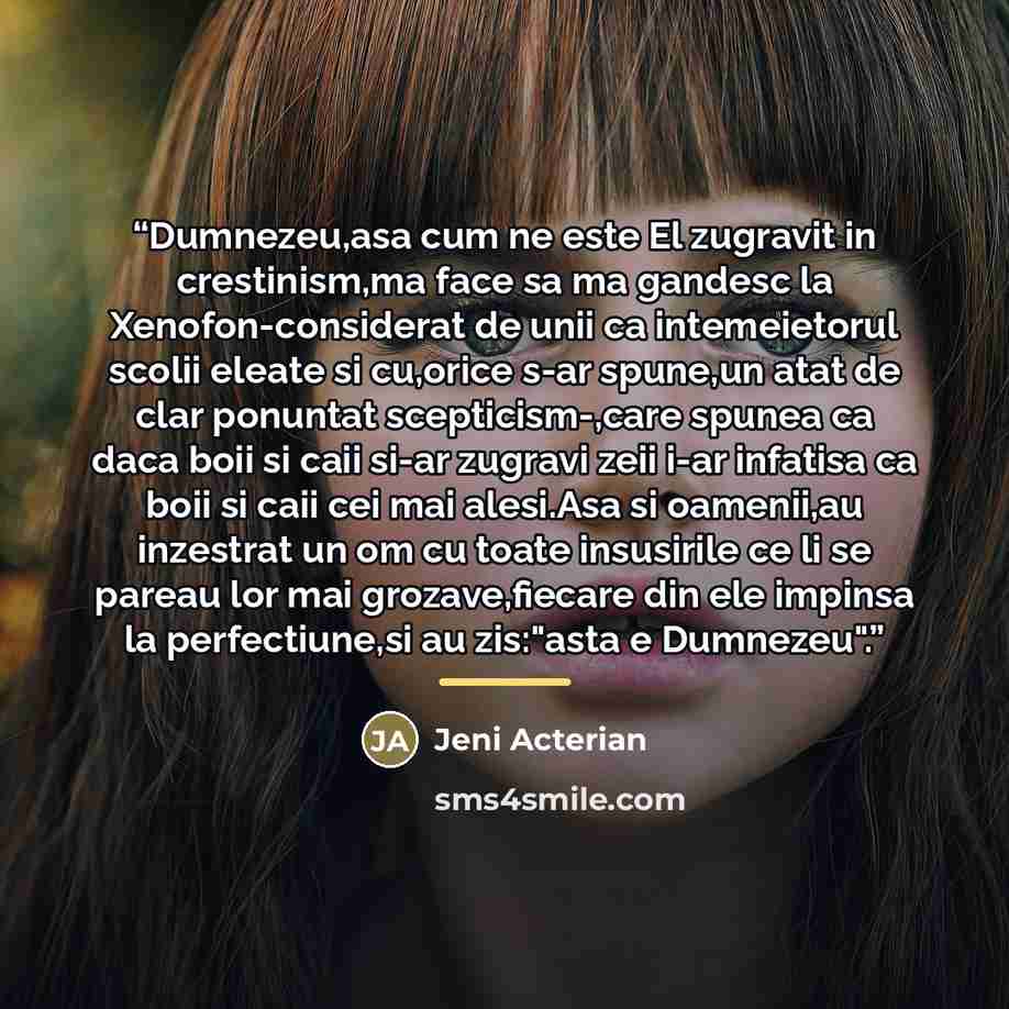 “Dumnezeu,asa cum ne este El zugravit in crestinism,ma face sa ma gandesc la Xenofon-considerat de unii ca intemeietorul scolii eleate si cu,orice s-ar spune,un atat de clar ponuntat scepticism-,care spunea ca daca boii si caii si-ar zugravi zeii i-ar infatisa ca boii si caii cei mai alesi.Asa si…” quote by Jeni Acterian