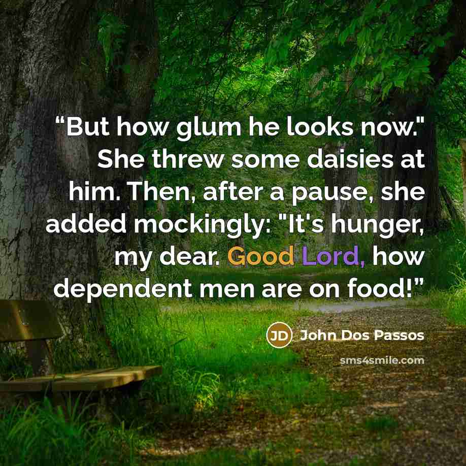 “But how glum he looks now." She threw some daisies at him. Then, after a pause, she added mockingly: "It's hunger, my dear. Good Lord, how dependent men are on food!” quote by John Dos Passos