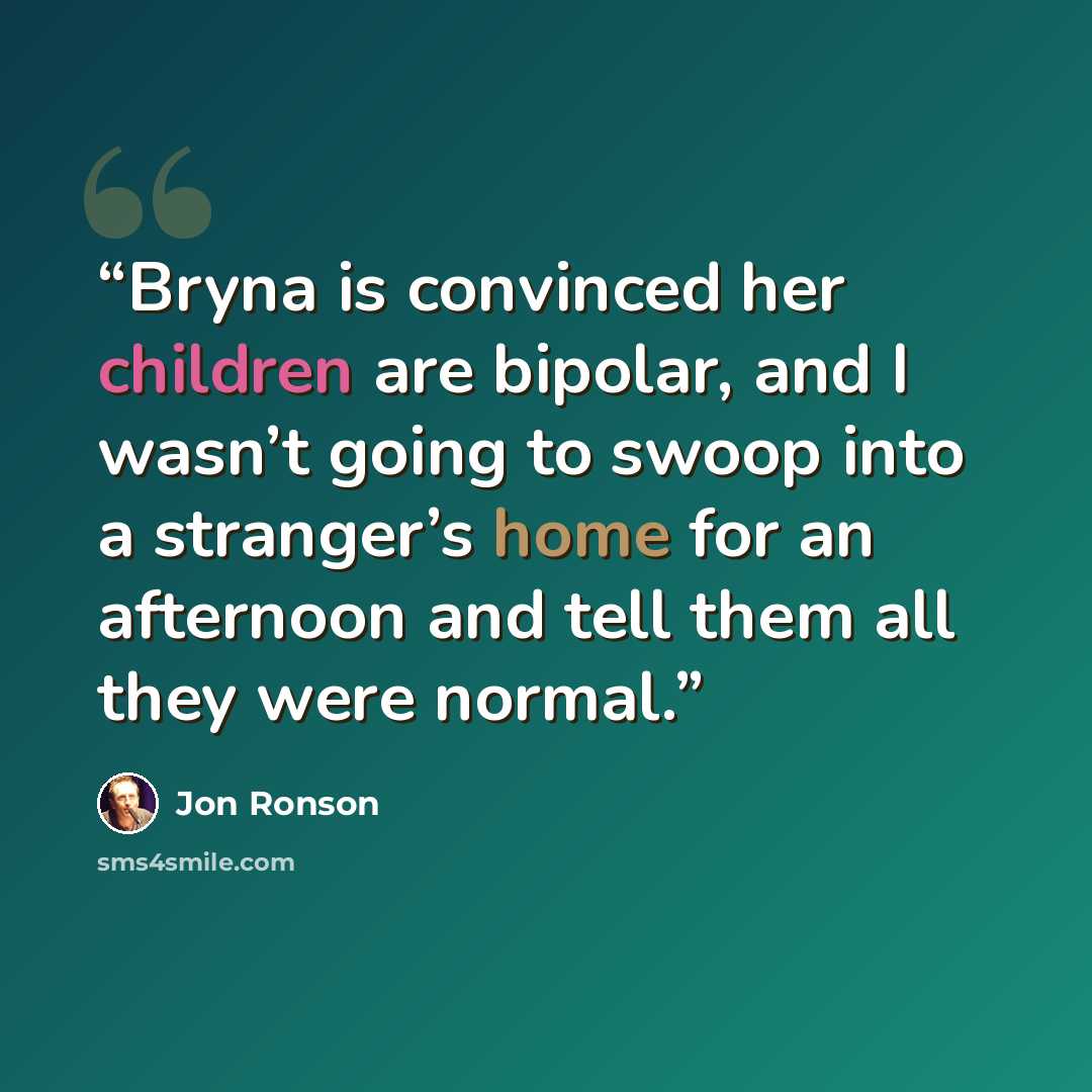 “Bryna is convinced her children are bipolar, and I wasn’t going to swoop into a stranger’s home for an afternoon and tell them all they were normal.” quote by Jon Ronson