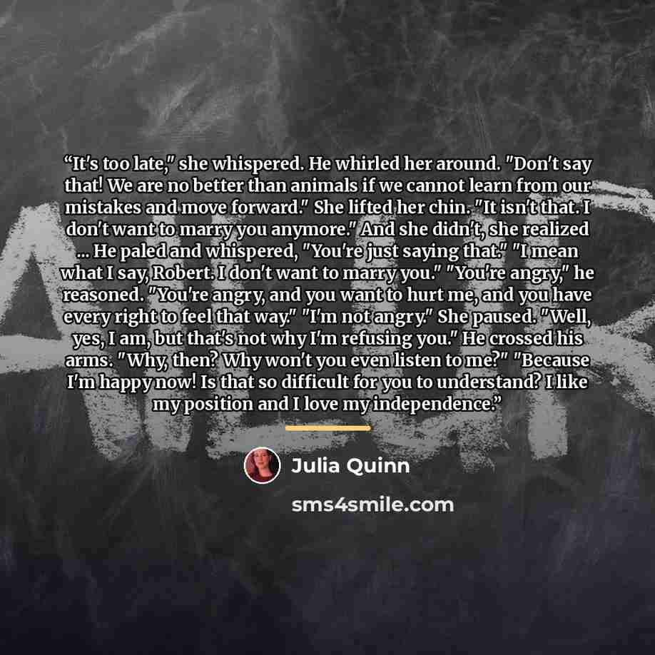 “It's too late," she whispered. He whirled her around. "Don't say that! We are no better than animals if we cannot learn from our mistakes and move forward." She lifted her chin. "It isn't that. I don't want to marry you anymore." And she didn't, she realized ... He paled and whispered, "You're…” quote by Julia Quinn
