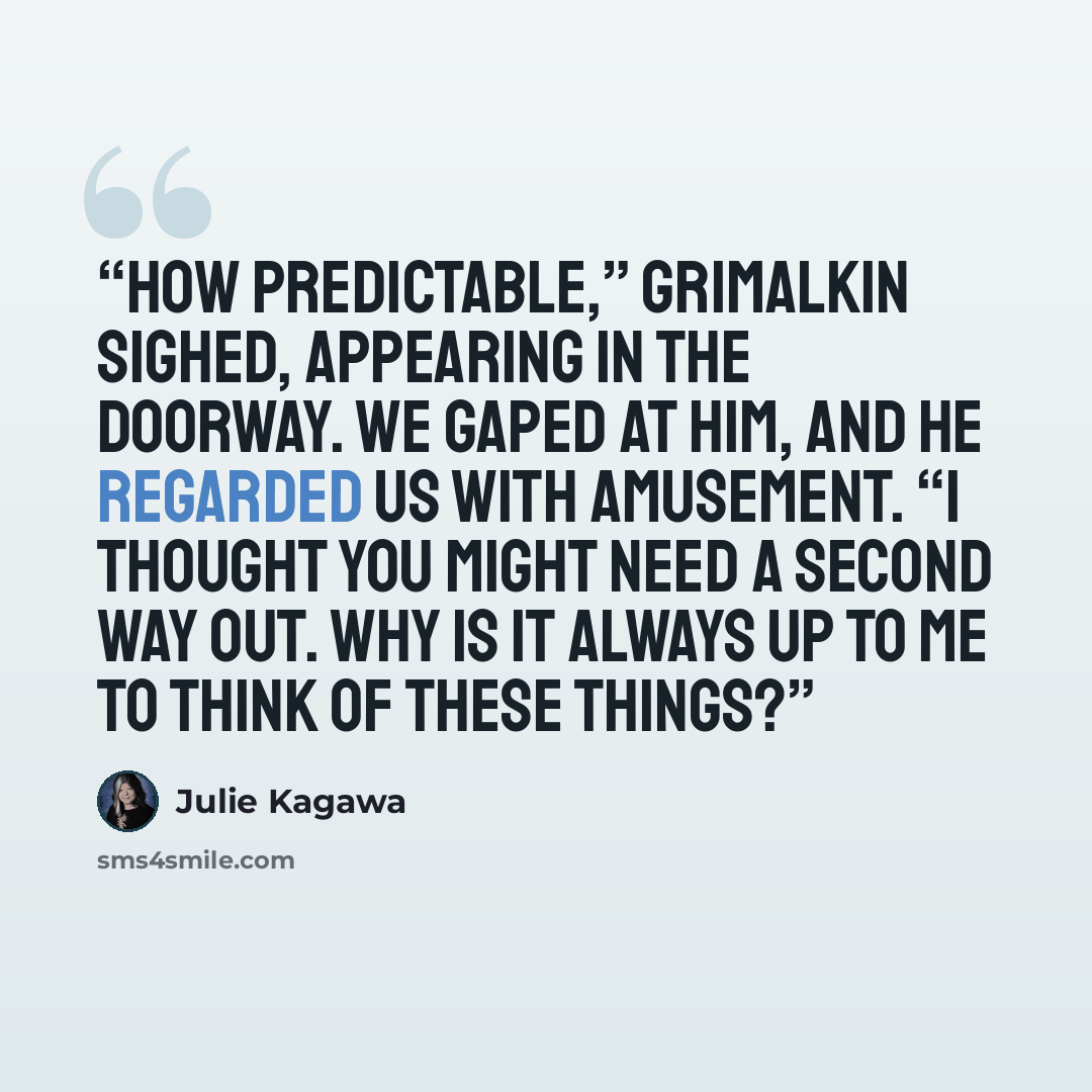 “How predictable,” Grimalkin sighed, appearing in the doorway. We gaped at him, and he regarded us with amusement. “I thought you might need a second way out. Why is it always up to me to think of these things?” quote by Julie Kagawa