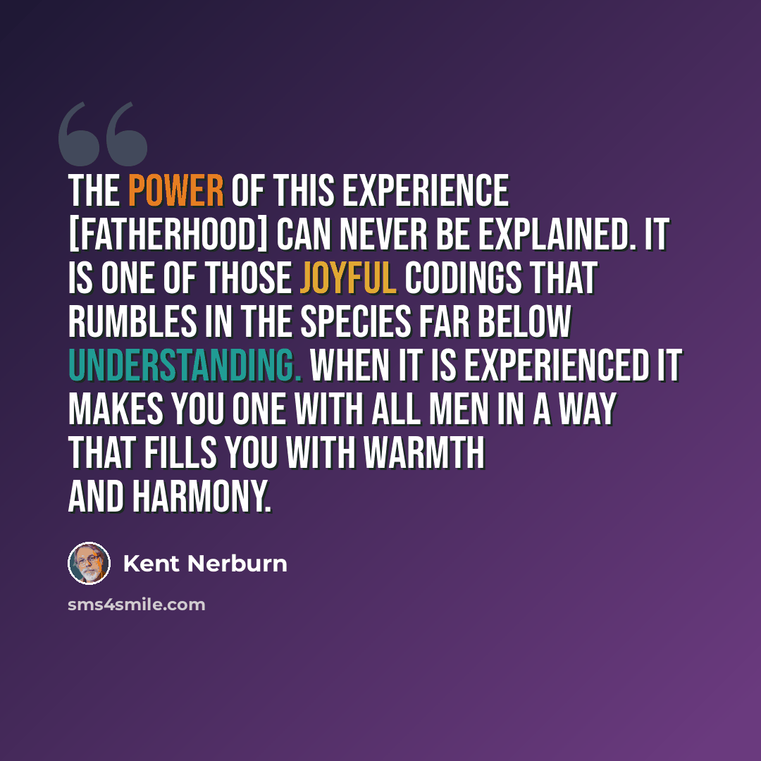 “The power of this experience [fatherhood] can never be explained. It is one of those joyful codings that rumbles in the species far below understanding. When it is experienced it makes you one with all men in a way that fills you with warmth and harmony.” quote by Kent Nerburn