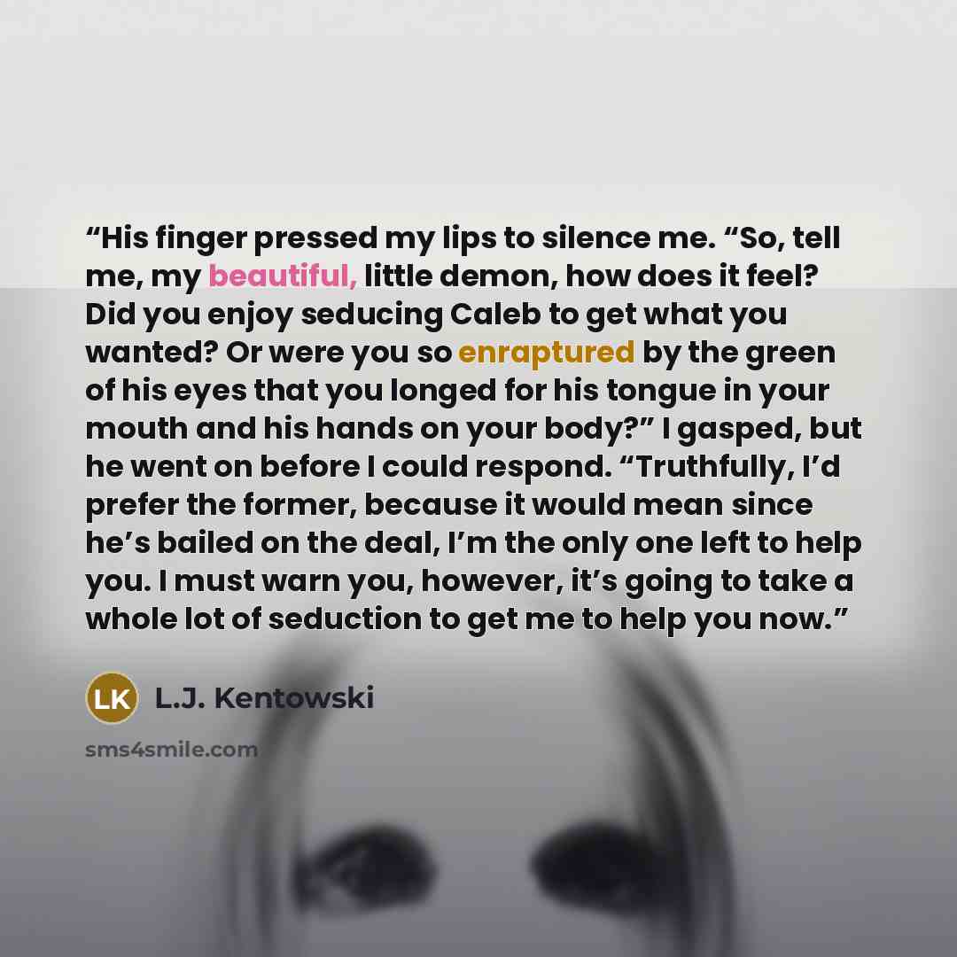 “His finger pressed my lips to silence me. “So, tell me, my beautiful, little demon, how does it feel? Did you enjoy seducing Caleb to get what you wanted? Or were you so enraptured by the green of his eyes that you longed for his tongue in your mouth and his hands on your body?” I gasped, but he…” quote by L.J. Kentowski
