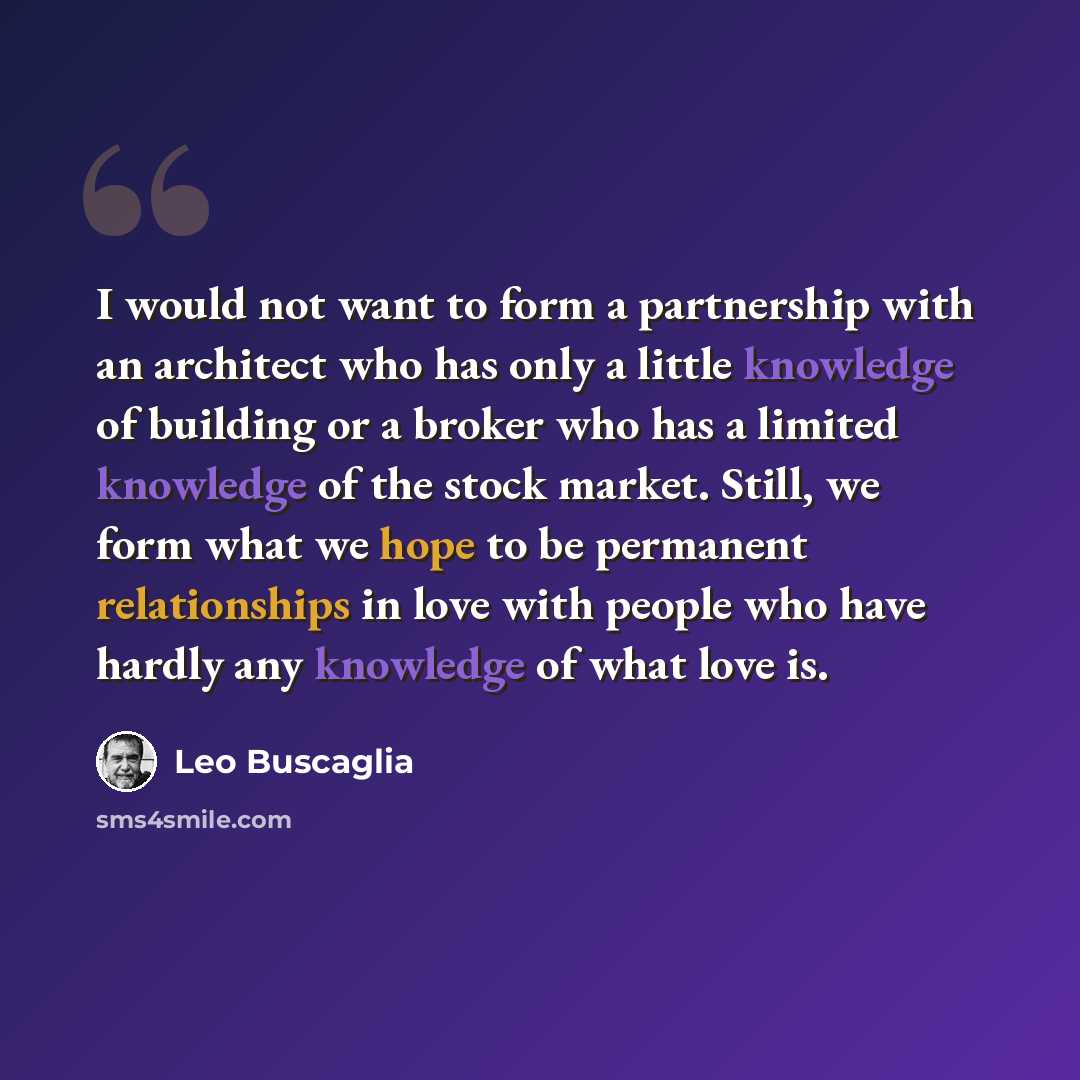 “I would not want to form a partnership with an architect who has only a little knowledge of building or a broker who has a limited knowledge of the stock market. Still, we form what we hope to be permanent relationships in love with people who have hardly any knowledge of what love is.” quote by Leo Buscaglia