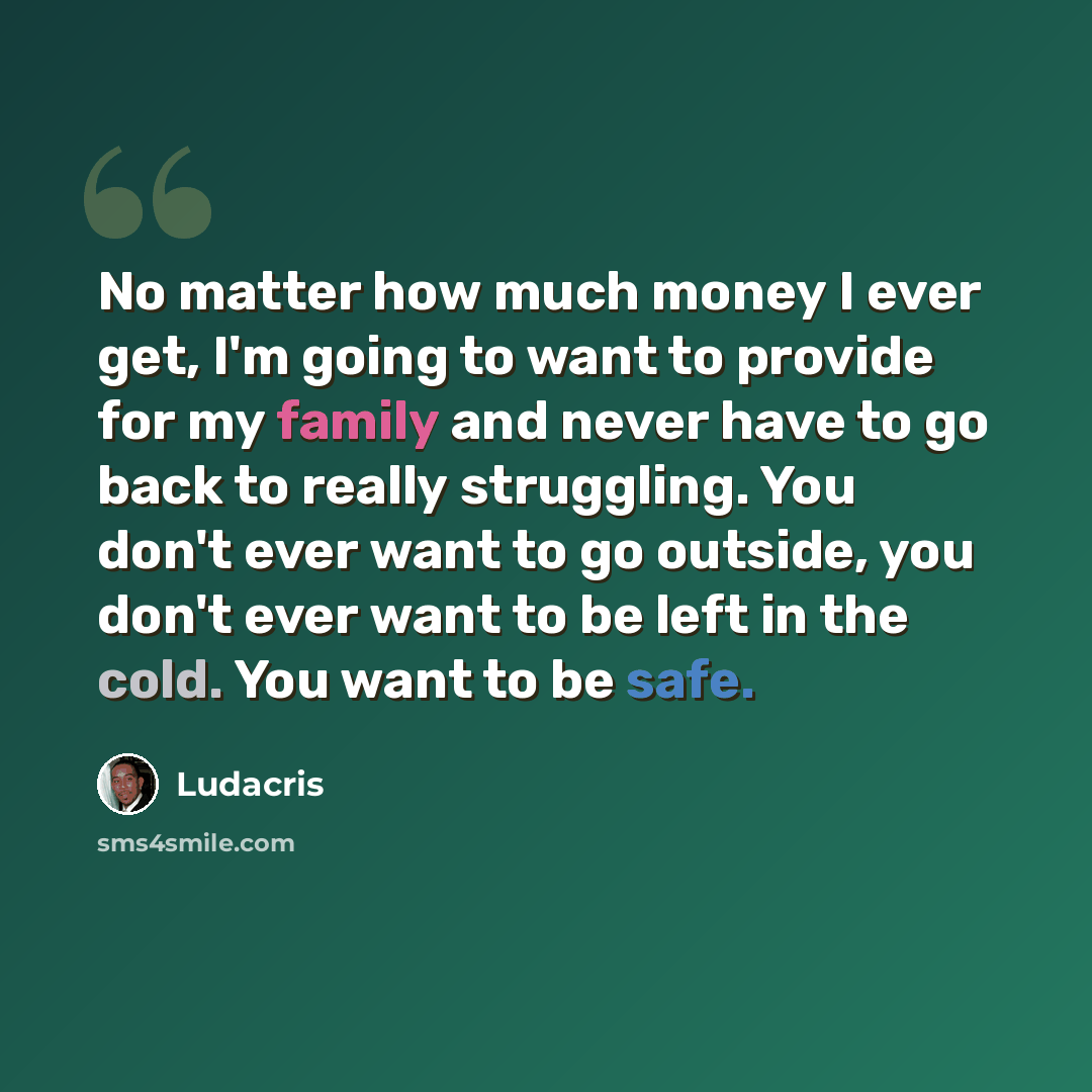 “No matter how much money I ever get, I'm going to want to provide for my family and never have to go back to really struggling. You don't ever want to go outside, you don't ever want to be left in the cold. You want to be safe.” quote by Ludacris