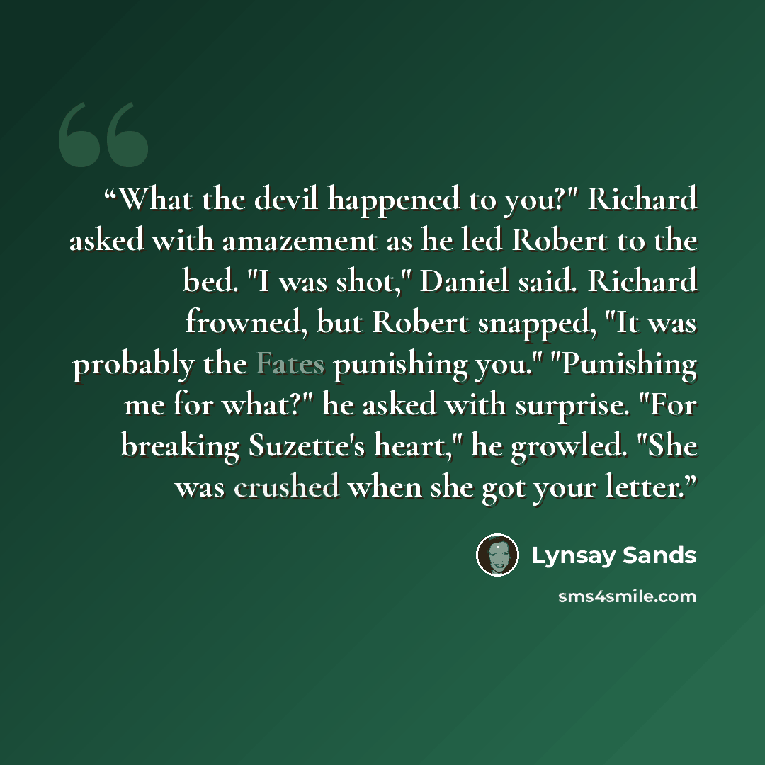 “What the devil happened to you?" Richard asked with amazement as he led Robert to the bed. "I was shot," Daniel said. Richard frowned, but Robert snapped, "It was probably the Fates punishing you." "Punishing me for what?" he asked with surprise. "For breaking Suzette's heart," he growled. "She…” quote by Lynsay Sands