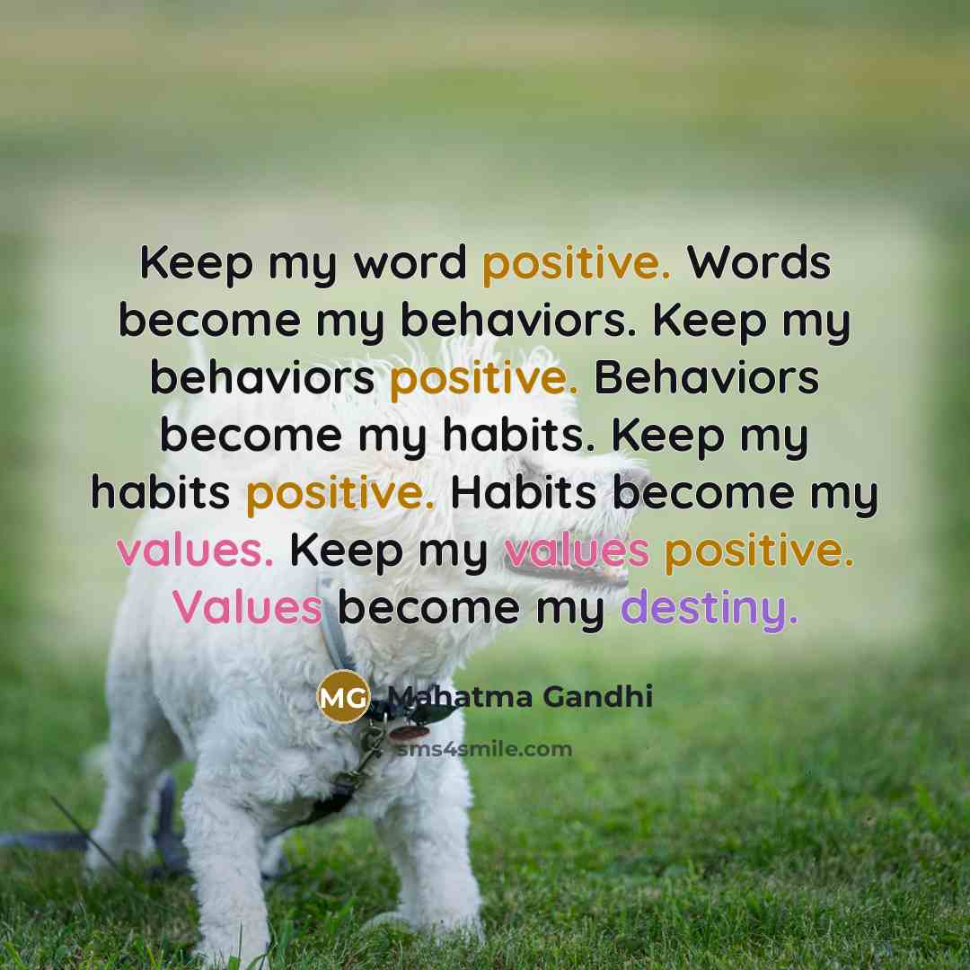 “Keep my word positive. Words become my behaviors. Keep my behaviors positive. Behaviors become my habits. Keep my habits positive. Habits become my values. Keep my values positive. Values become my destiny.” quote by Mahatma Gandhi