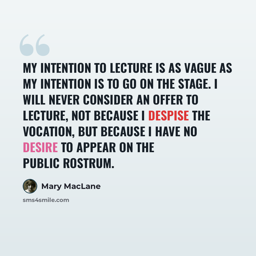 “My intention to lecture is as vague as my intention is to go on the stage. I will never consider an offer to lecture, not because I despise the vocation, but because I have no desire to appear on the public rostrum.” quote by Mary MacLane