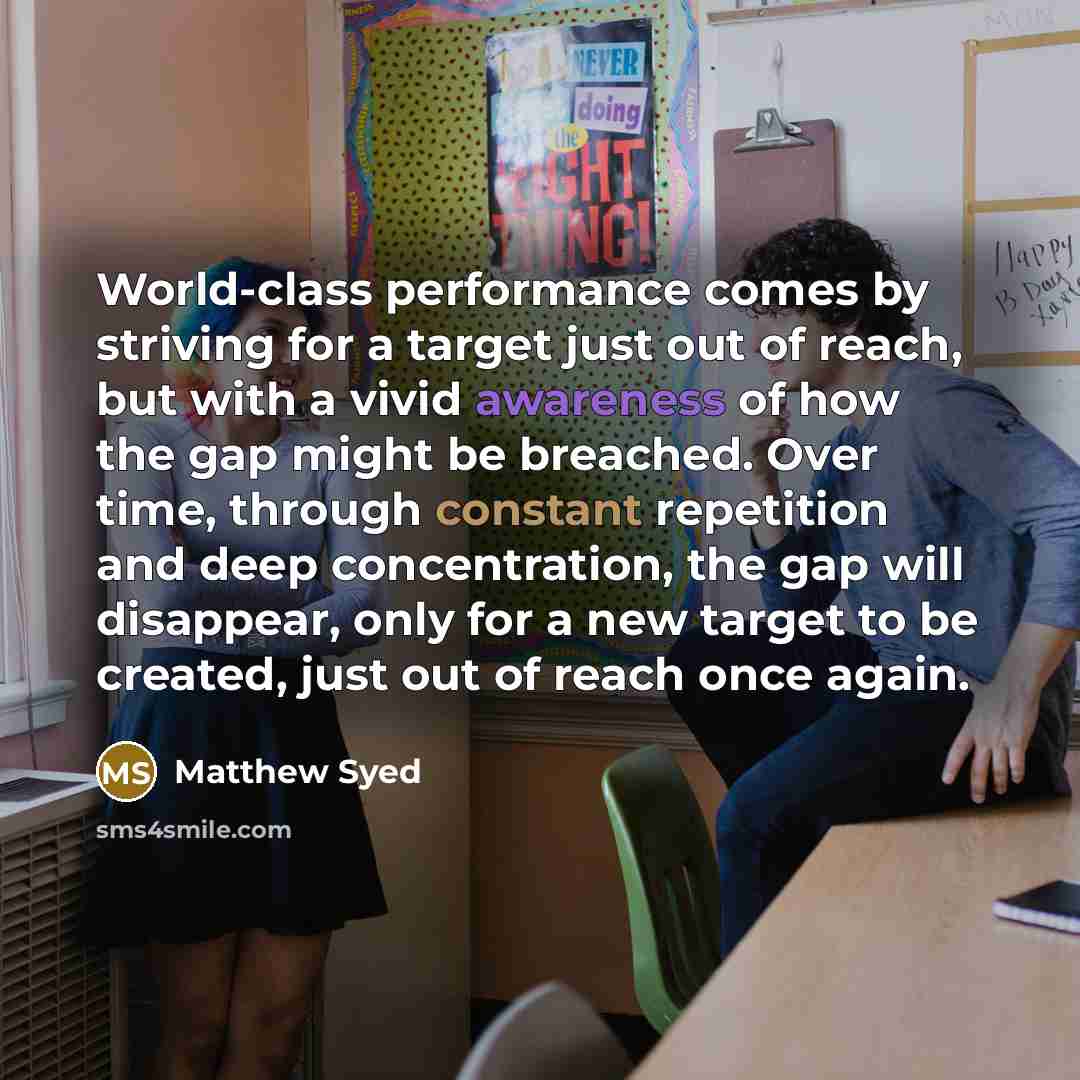 “World-class performance comes by striving for a target just out of reach, but with a vivid awareness of how the gap might be breached. Over time, through constant repetition and deep concentration, the gap will disappear, only for a new target to be created, just out of reach once again.” quote by Matthew Syed