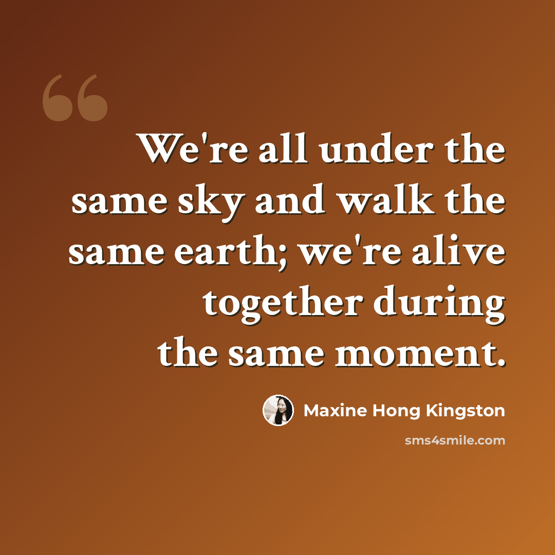 “We're all under the same sky and walk the same earth; we're alive together during the same moment.” quote by Maxine Hong Kingston