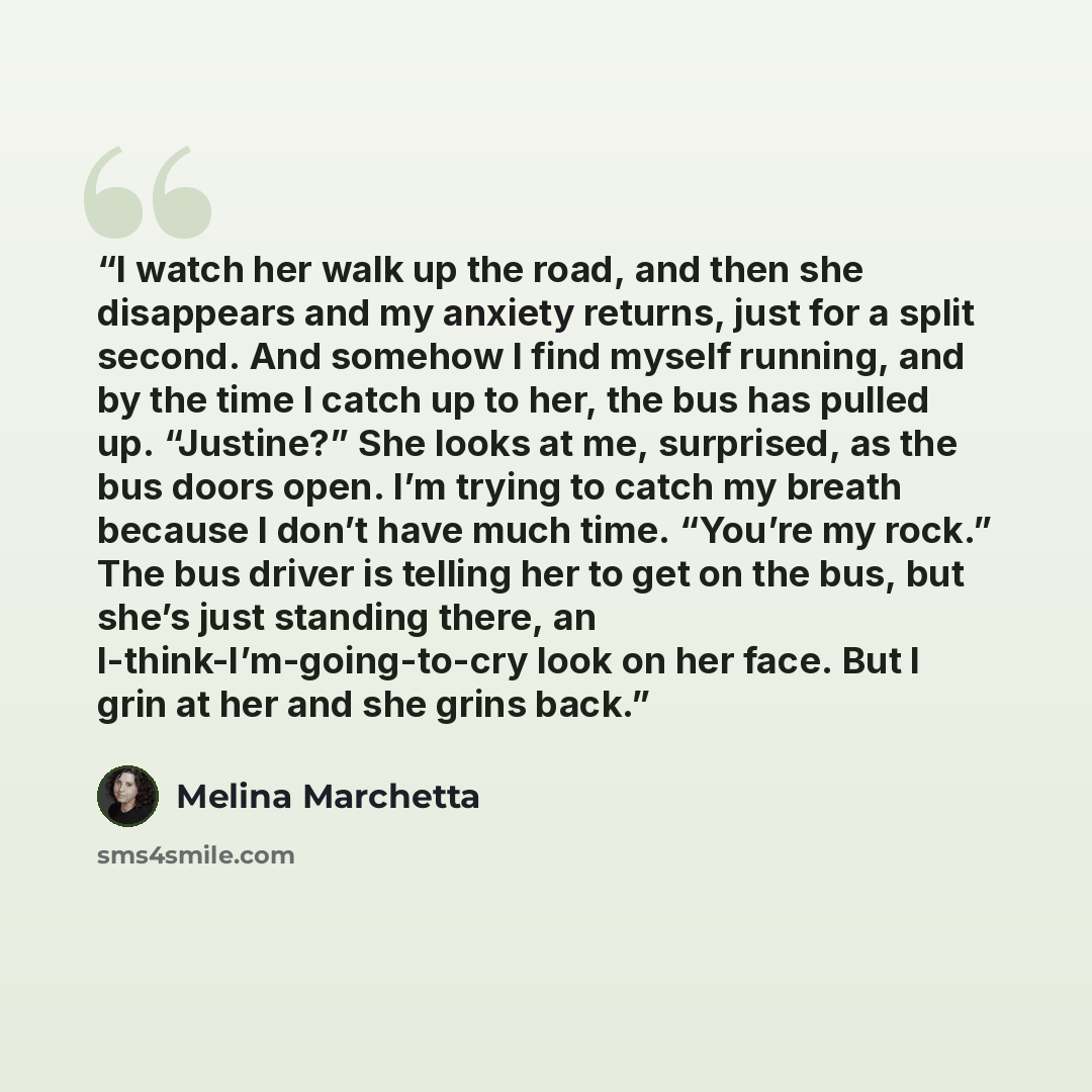 “I watch her walk up the road, and then she disappears and my anxiety returns, just for a split second. And somehow I find myself running, and by the time I catch up to her, the bus has pulled up. “Justine?” She looks at me, surprised, as the bus doors open. I’m trying to catch my breath because I…” quote by Melina Marchetta