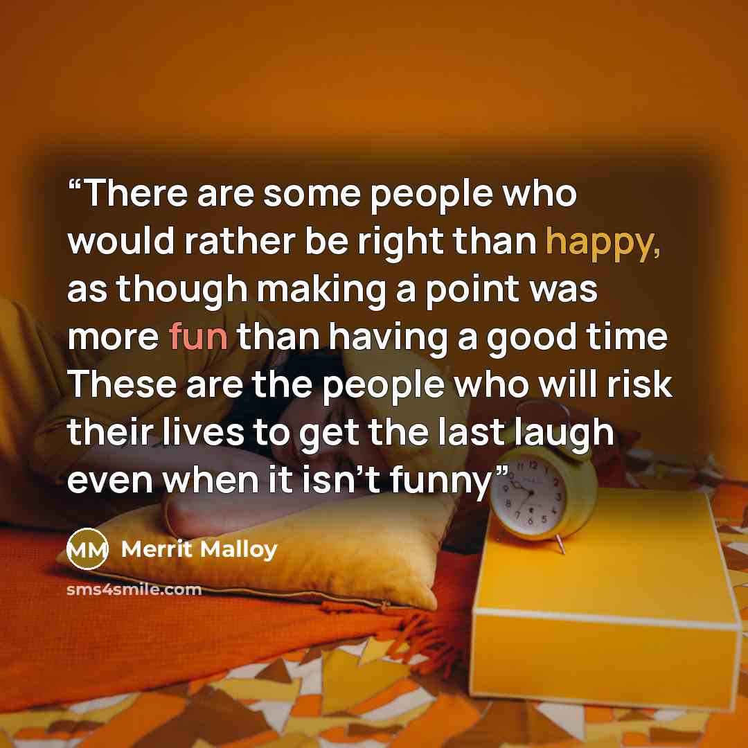 “There are some people who would rather be right than happy, as though making a point was more fun than having a good time These are the people who will risk their lives to get the last laugh even when it isn't funny” quote by Merrit Malloy