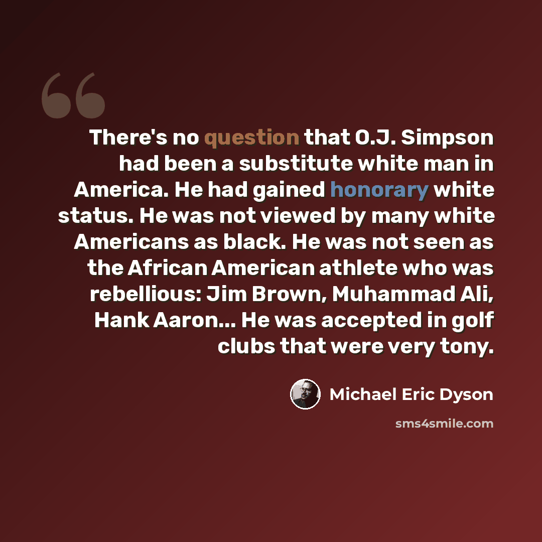 “There's no question that O.J. Simpson had been a substitute white man in America. He had gained honorary white status. He was not viewed by many white Americans as black. He was not seen as the African American athlete who was rebellious: Jim Brown, Muhammad Ali, Hank Aaron... He was accepted in…” quote by Michael Eric Dyson