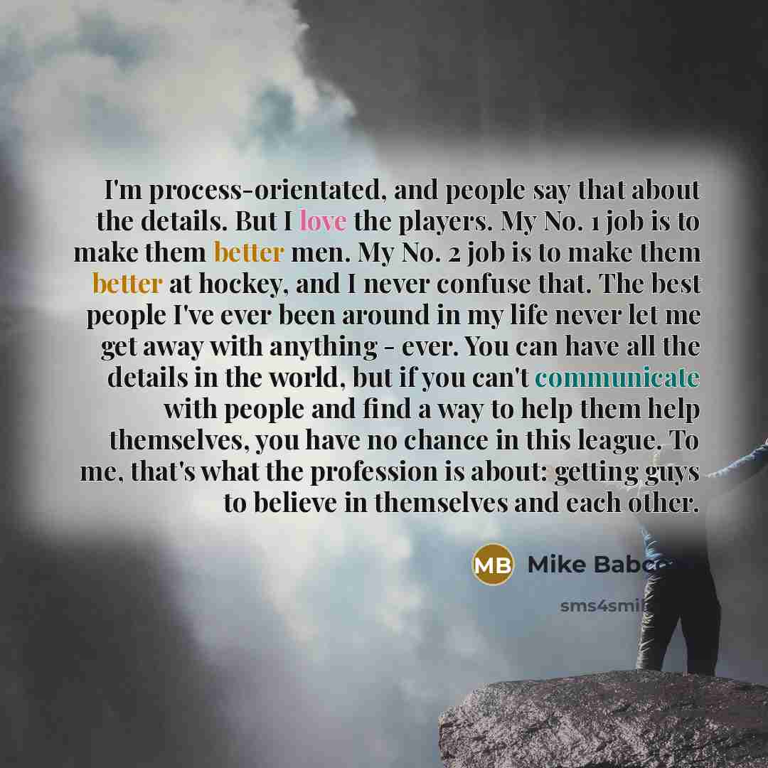 “I'm process-orientated, and people say that about the details. But I love the players. My No. 1 job is to make them better men. My No. 2 job is to make them better at hockey, and I never confuse that. The best people I've ever been around in my life never let me get away with anything - ever. You…” quote by Mike Babcock