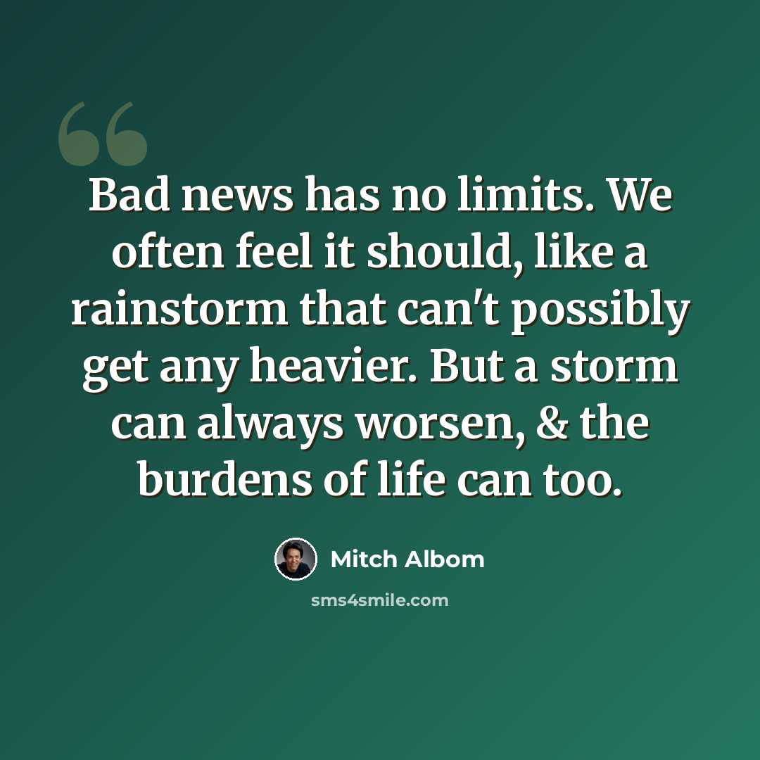 “Bad news has no limits. We often feel it should, like a rainstorm that can't possibly get any heavier. But a storm can always worsen, & the burdens of life can too.” quote by Mitch Albom