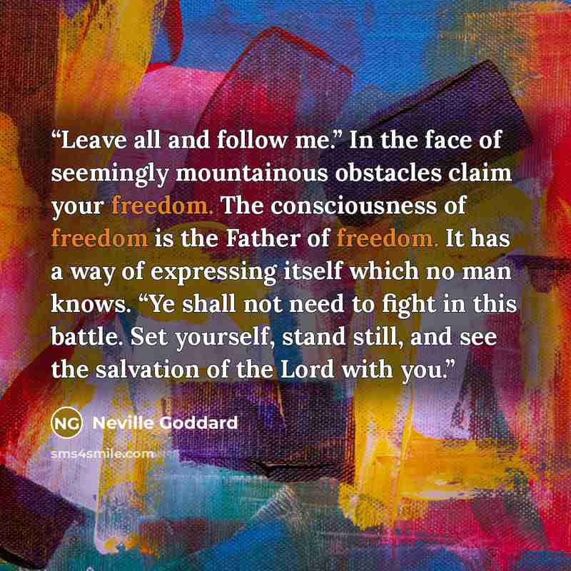 “Leave all and follow me.” In the face of seemingly mountainous obstacles claim your freedom. The consciousness of freedom is the Father of freedom. It has a way of expressing itself which no man knows. “Ye shall not need to fight in this battle. Set yourself, stand still, and see the salvation of…” quote by Neville Goddard