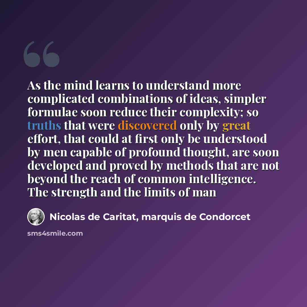 “As the mind learns to understand more complicated combinations of ideas, simpler formulae soon reduce their complexity; so truths that were discovered only by great effort, that could at first only be understood by men capable of profound thought, are soon developed and proved by methods that are…” quote by Nicolas de Caritat, marquis de Condorcet