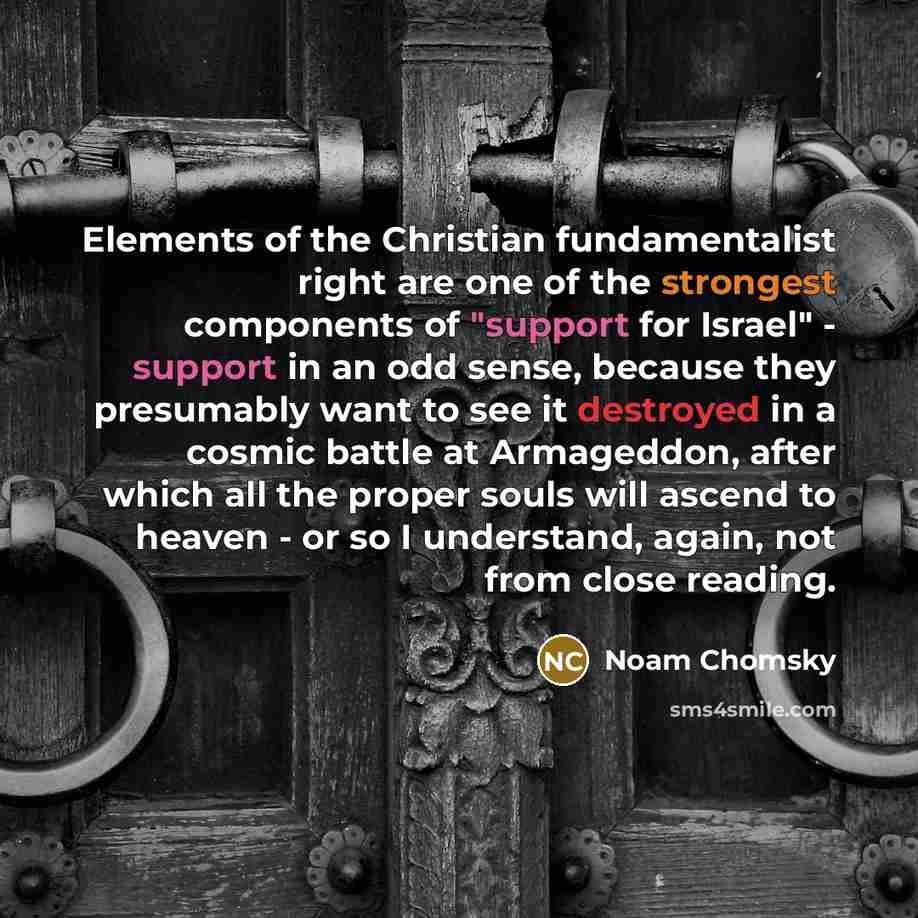 “Elements of the Christian fundamentalist right are one of the strongest components of "support for Israel" - support in an odd sense, because they presumably want to see it destroyed in a cosmic battle at Armageddon, after which all the proper souls will ascend to heaven - or so I understand…” quote by Noam Chomsky