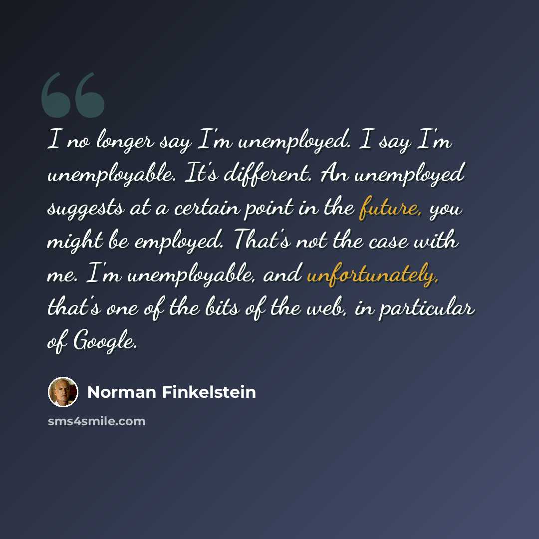 “I no longer say I'm unemployed. I say I'm unemployable. It's different. An unemployed suggests at a certain point in the future, you might be employed. That's not the case with me. I'm unemployable, and unfortunately, that's one of the bits of the web, in particular of Google.” quote by Norman Finkelstein