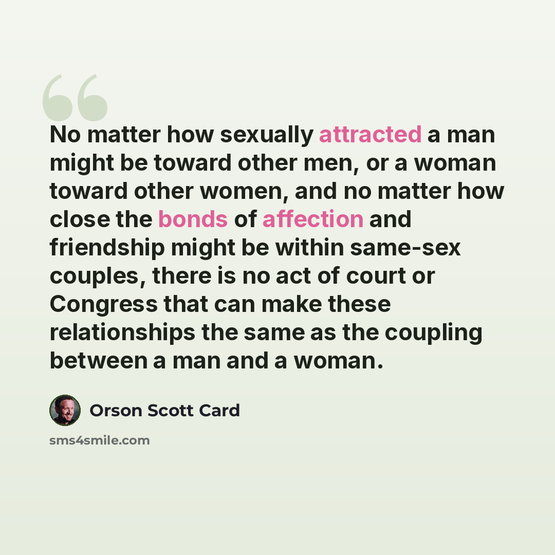 “No matter how sexually attracted a man might be toward other men, or a woman toward other women, and no matter how close the bonds of affection and friendship might be within same-sex couples, there is no act of court or Congress that can make these relationships the same as the coupling between a…” quote by Orson Scott Card