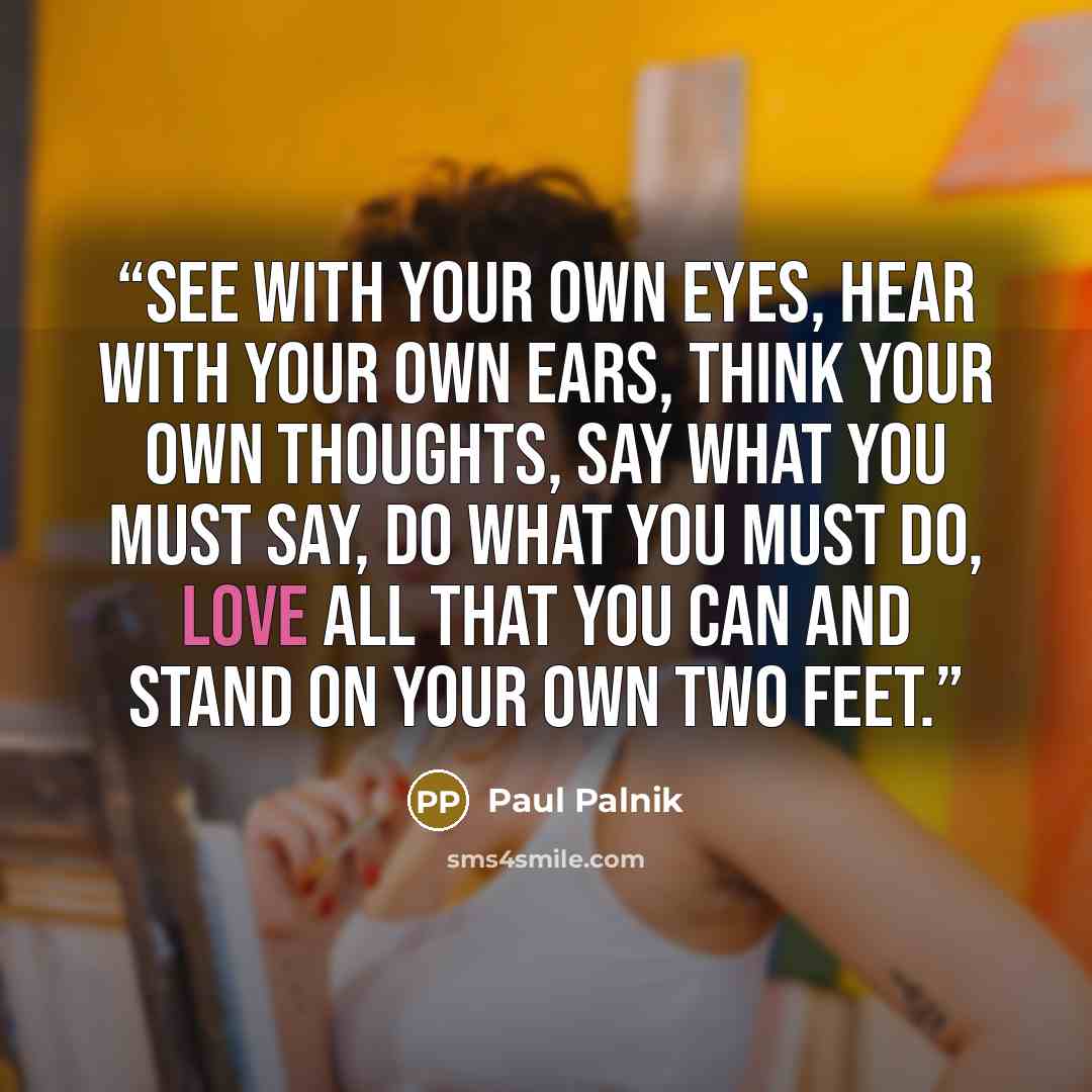 “See with your own eyes, hear with your own ears, think your own thoughts, say what you must say, do what you must do, love all that you can and stand on your own two feet.” quote by Paul Palnik