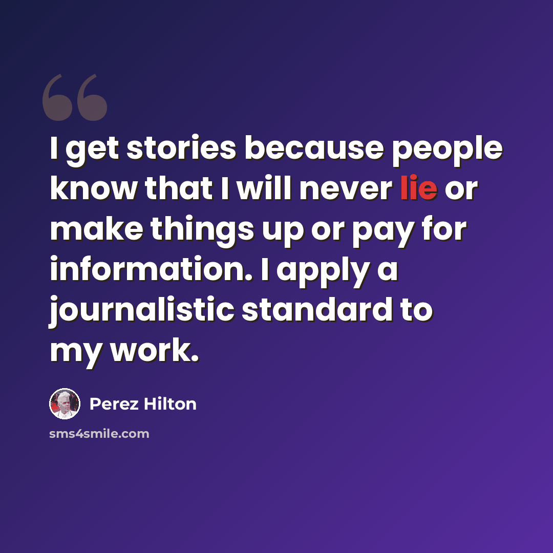 “I get stories because people know that I will never lie or make things up or pay for information. I apply a journalistic standard to my work.” quote by Perez Hilton