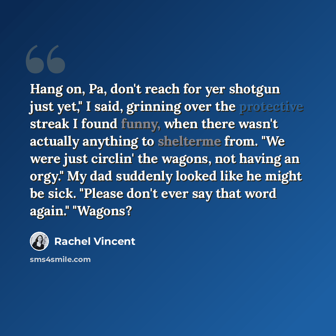 “Hang on, Pa, don't reach for yer shotgun just yet," I said, grinning over the protective streak I found funny, when there wasn't actually anything to shelterme from. "We were just circlin' the wagons, not having an orgy." My dad suddenly looked like he might be sick. "Please don't ever say that…” quote by Rachel Vincent