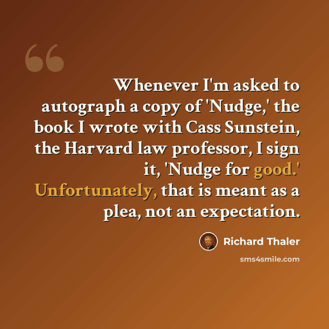 “Whenever I'm asked to autograph a copy of 'Nudge,' the book I wrote with Cass Sunstein, the Harvard law professor, I sign it, 'Nudge for good.' Unfortunately, that is meant as a plea, not an expectation.” quote by Richard Thaler