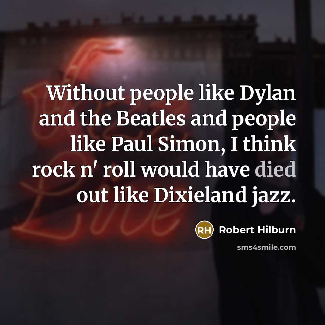 “Without people like Dylan and the Beatles and people like Paul Simon, I think rock n' roll would have died out like Dixieland jazz.” quote by Robert Hilburn