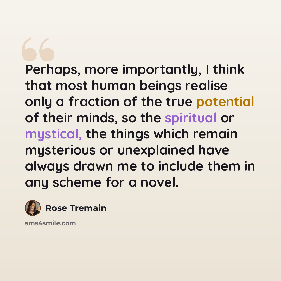 “Perhaps, more importantly, I think that most human beings realise only a fraction of the true potential of their minds, so the spiritual or mystical, the things which remain mysterious or unexplained have always drawn me to include them in any scheme for a novel.” quote by Rose Tremain