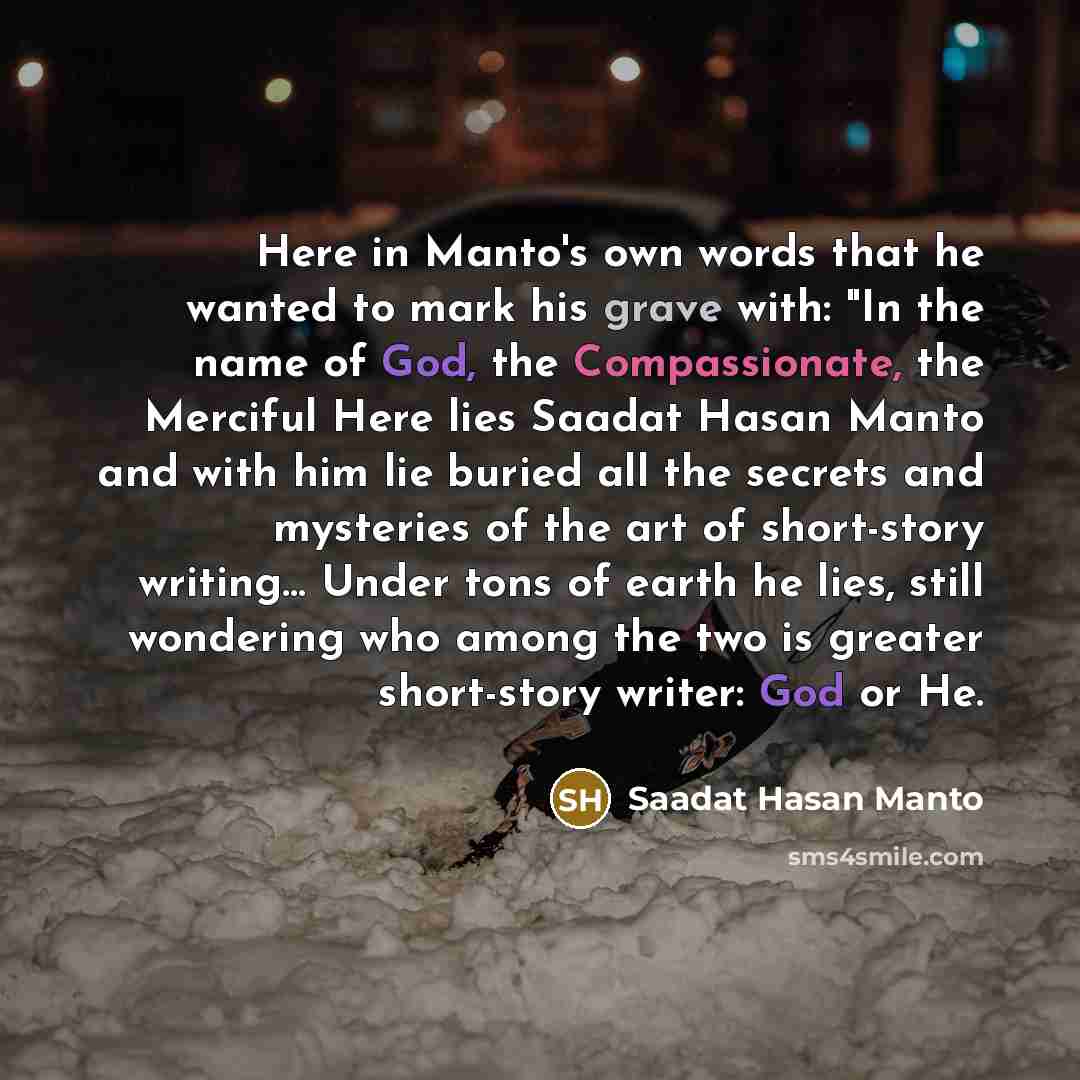 “Here in Manto's own words that he wanted to mark his grave with: "In the name of God, the Compassionate, the Merciful Here lies Saadat Hasan Manto and with him lie buried all the secrets and mysteries of the art of short-story writing… Under tons of earth he lies, still wondering who among the two…” quote by Saadat Hasan Manto
