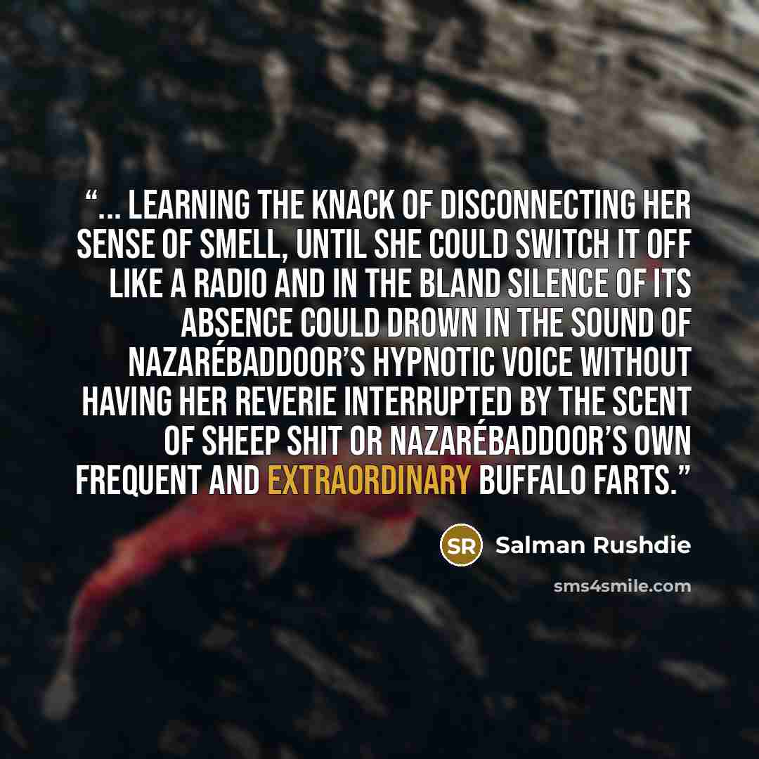 “... learning the knack of disconnecting her sense of smell, until she could switch it off like a radio and in the bland silence of its absence could drown in the sound of Nazarébaddoor’s hypnotic voice without having her reverie interrupted by the scent of sheep shit or Nazarébaddoor’s own…” quote by Salman Rushdie