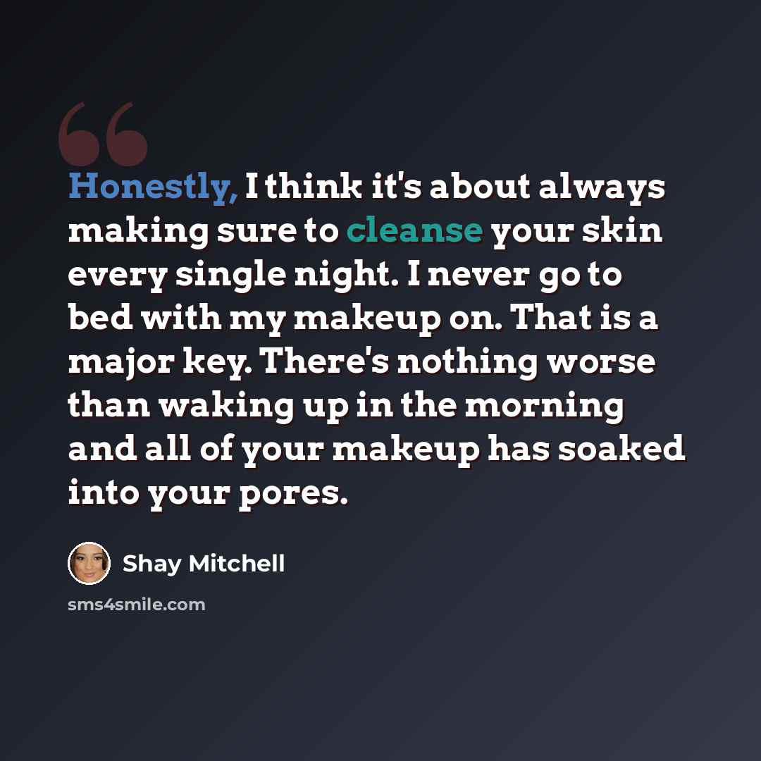 “Honestly, I think it's about always making sure to cleanse your skin every single night. I never go to bed with my makeup on. That is a major key. There's nothing worse than waking up in the morning and all of your makeup has soaked into your pores.” quote by Shay Mitchell