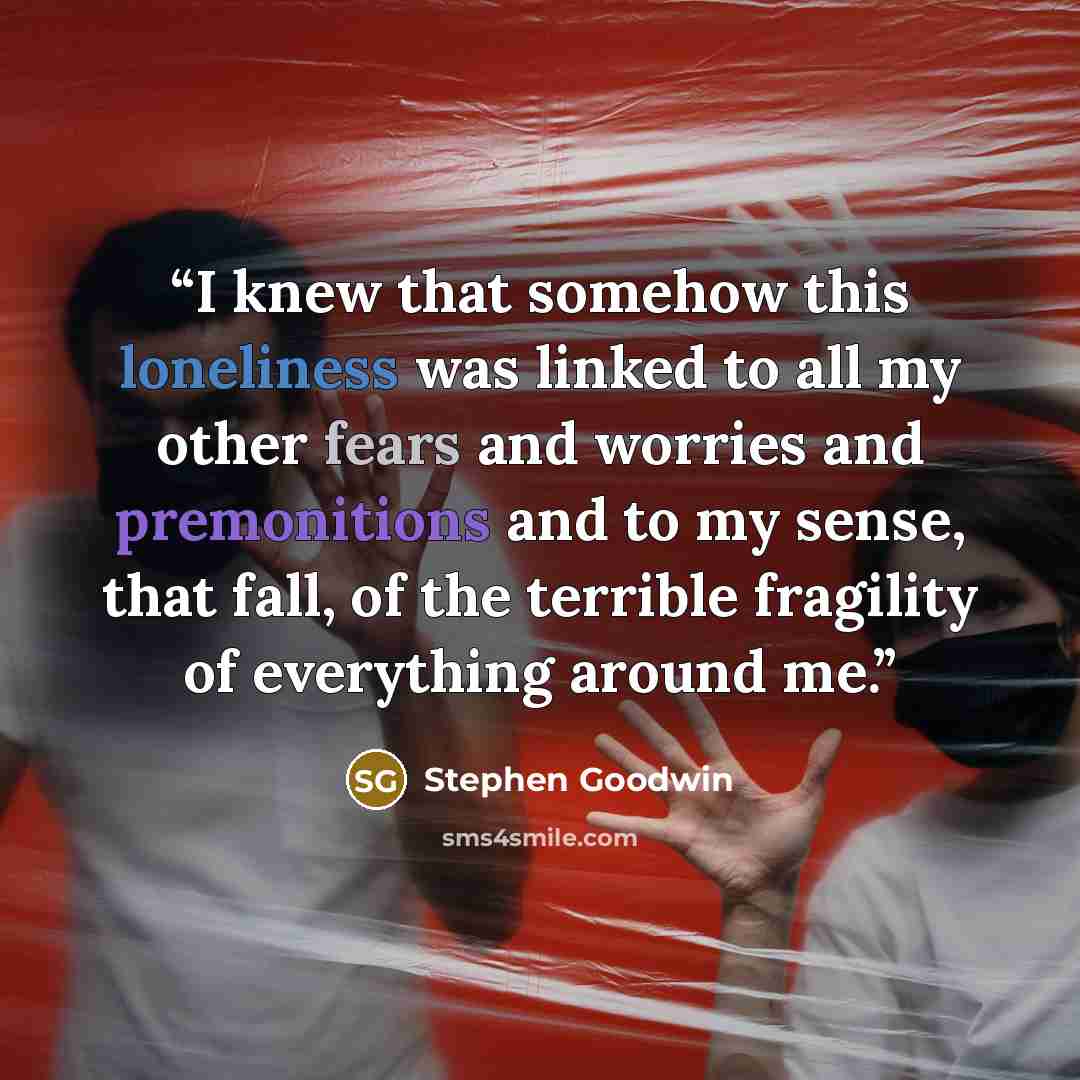 “I knew that somehow this loneliness was linked to all my other fears and worries and premonitions and to my sense, that fall, of the terrible fragility of everything around me.” quote by Stephen Goodwin