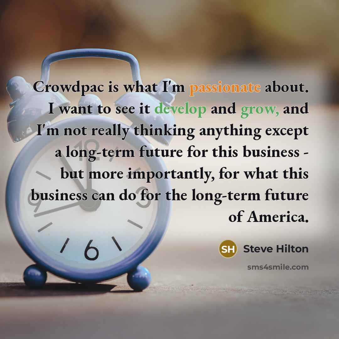 “Crowdpac is what I'm passionate about. I want to see it develop and grow, and I'm not really thinking anything except a long-term future for this business - but more importantly, for what this business can do for the long-term future of America.” quote by Steve Hilton