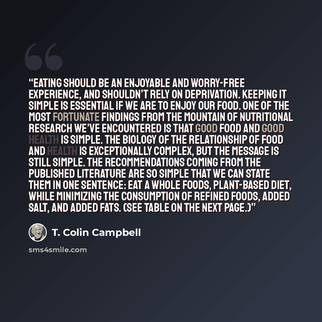 “Eating should be an enjoyable and worry-free experience, and shouldn’t rely on deprivation. Keeping it simple is essential if we are to enjoy our food. One of the most fortunate findings from the mountain of nutritional research we’ve encountered is that good food and good health is simple. The…” quote by T. Colin Campbell