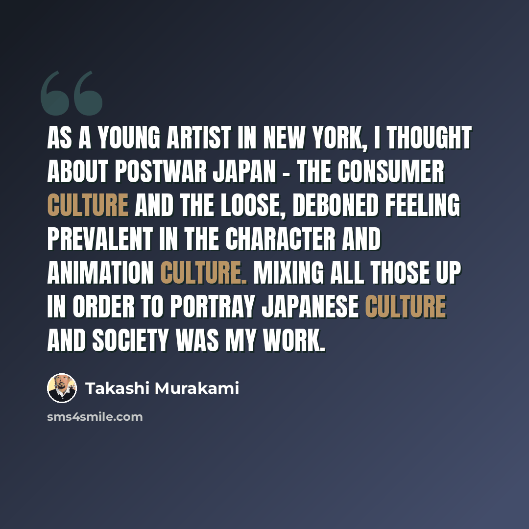 “As a young artist in New York, I thought about postwar Japan - the consumer culture and the loose, deboned feeling prevalent in the character and animation culture. Mixing all those up in order to portray Japanese culture and society was my work.” quote by Takashi Murakami