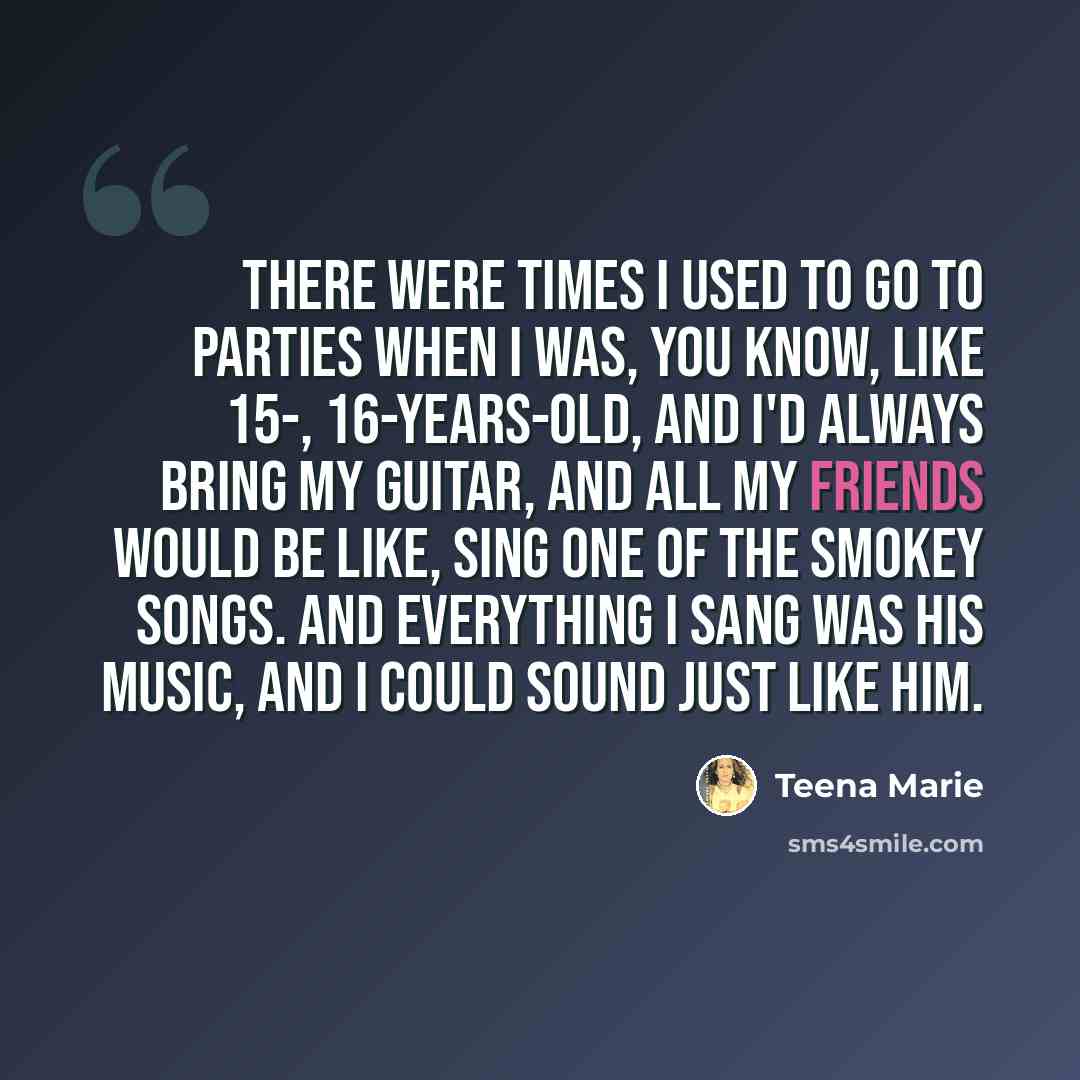 “There were times I used to go to parties when I was, you know, like 15-, 16-years-old, and I'd always bring my guitar, and all my friends would be like, sing one of the Smokey songs. And everything I sang was his music, and I could sound just like him.” quote by Teena Marie