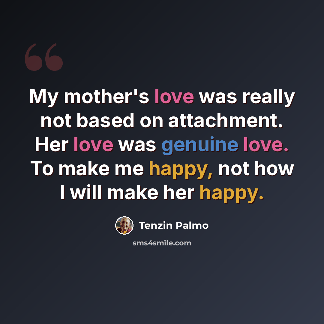 “My mother's love was really not based on attachment. Her love was genuine love. To make me happy, not how I will make her happy.” quote by Tenzin Palmo