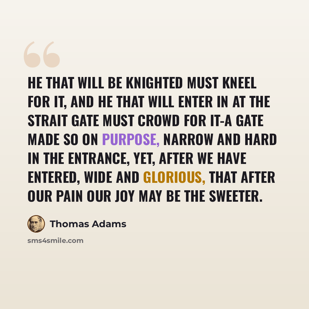 “He that will be knighted must kneel for it, and he that will enter in at the strait gate must crowd for it-a gate made so on purpose, narrow and hard in the entrance, yet, after we have entered, wide and glorious, that after our pain our joy may be the sweeter.” quote by Thomas Adams