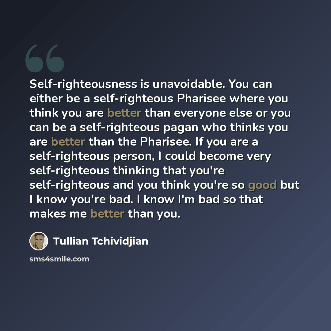 “Self-righteousness is unavoidable. You can either be a self-righteous Pharisee where you think you are better than everyone else or you can be a self-righteous pagan who thinks you are better than the Pharisee. If you are a self-righteous person, I could become very self-righteous thinking that…” quote by Tullian Tchividjian
