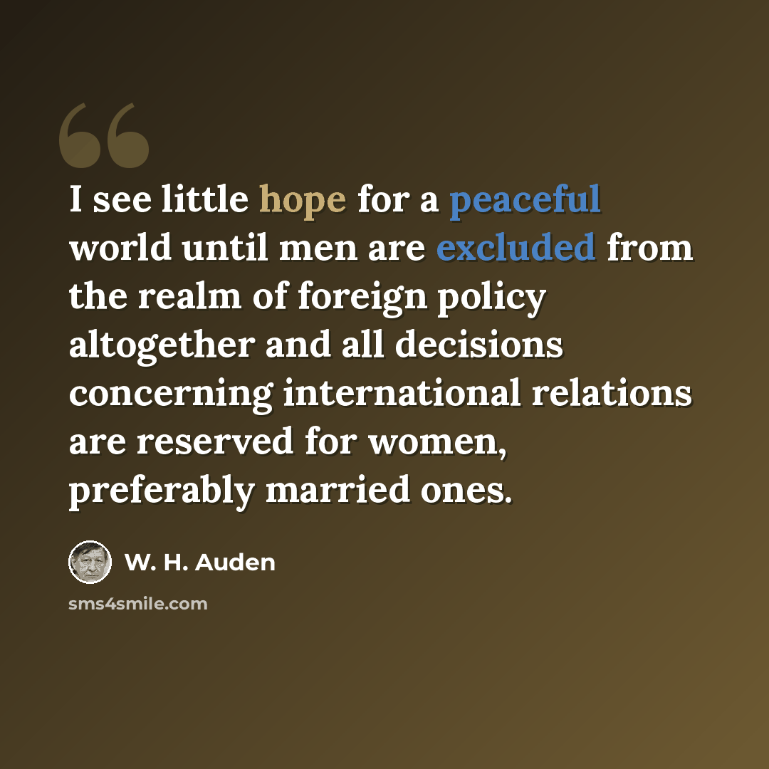 “I see little hope for a peaceful world until men are excluded from the realm of foreign policy altogether and all decisions concerning international relations are reserved for women, preferably married ones.” quote by W. H. Auden